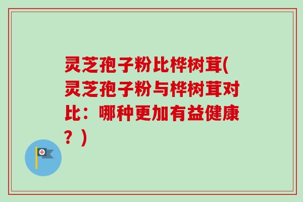灵芝孢子粉比桦树茸(灵芝孢子粉与桦树茸对比:哪种更加有益健康?) 灵芝孢子粉比桦树茸(灵芝孢子粉与桦树茸对比:哪种更加有益健康?)