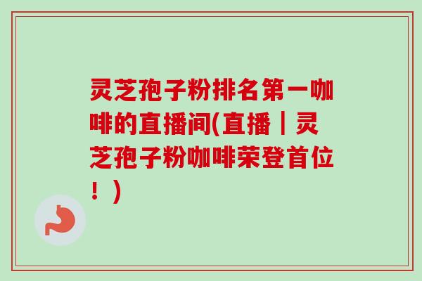 灵芝孢子粉排名第一咖啡的直播间(直播|灵芝孢子粉咖啡荣登首位!) 灵芝孢子粉排名第一咖啡的直播间(直播|灵芝孢子粉咖啡荣登首位!)