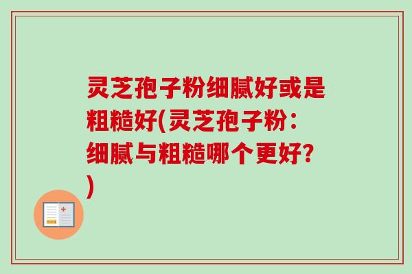 灵芝孢子粉细腻好或是粗糙好(灵芝孢子粉:细腻与粗糙哪个更好?) 灵芝孢子粉细腻好或是粗糙好(灵芝孢子粉:细腻与粗糙哪个更好?)