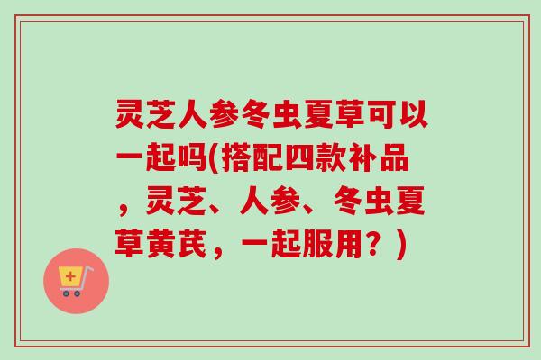 灵芝人参冬虫夏草可以一起吗(搭配四款补品,灵芝、人参、冬虫夏草黄芪,一起服用?) 灵芝人参冬虫夏草可以一起吗(搭配四款补品,灵芝、人参、冬虫夏草黄芪,一起服用?)