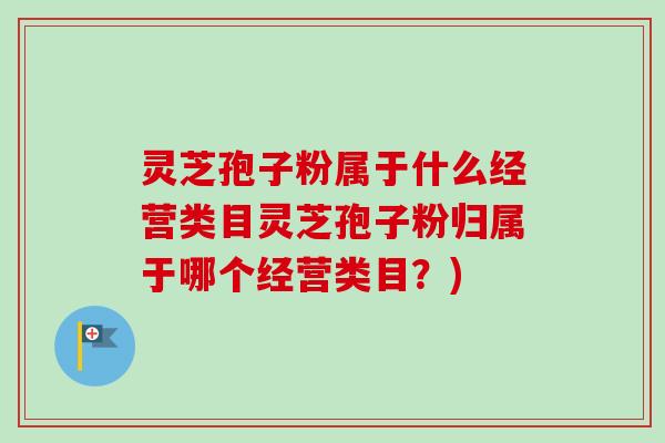 灵芝孢子粉属于什么经营类目灵芝孢子粉归属于哪个经营类目?) 灵芝孢子粉属于什么经营类目灵芝孢子粉归属于哪个经营类目?)