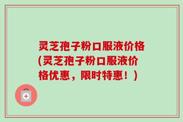 灵芝孢子粉口服液价格(灵芝孢子粉口服液价格优惠,限时特惠!) 灵芝孢子粉口服液价格(灵芝孢子粉口服液价格优惠,限时特惠!)