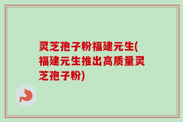 灵芝孢子粉福建元生(福建元生推出高质量灵芝孢子粉) 灵芝孢子粉福建元生(福建元生推出高质量灵芝孢子粉)
