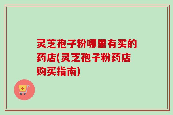 灵芝孢子粉哪里有买的药店(灵芝孢子粉药店购买指南) 灵芝孢子粉哪里有买的药店(灵芝孢子粉药店购买指南)