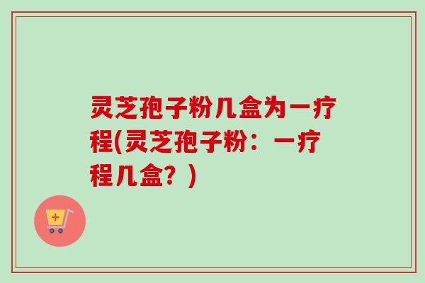 灵芝孢子粉几盒为一疗程(灵芝孢子粉:一疗程几盒?) 灵芝孢子粉几盒为一疗程(灵芝孢子粉:一疗程几盒?)