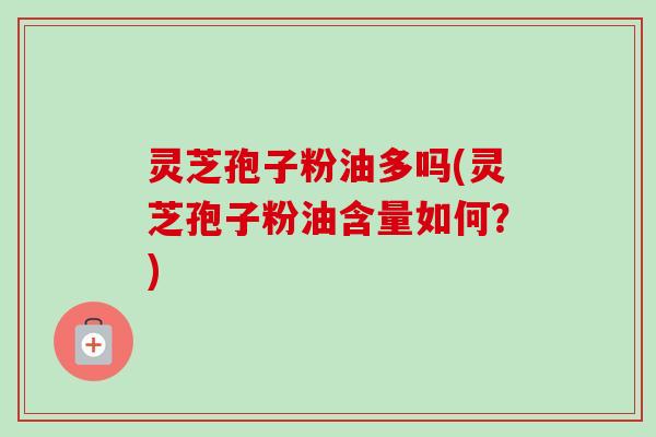 灵芝孢子粉油多吗(灵芝孢子粉油含量如何?) 灵芝孢子粉油多吗(灵芝孢子粉油含量如何?)