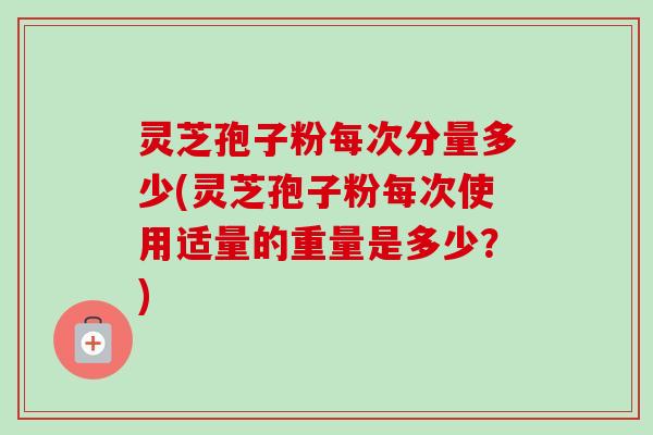 灵芝孢子粉每次分量多少(灵芝孢子粉每次使用适量的重量是多少?) 灵芝孢子粉每次分量多少(灵芝孢子粉每次使用适量的重量是多少?)