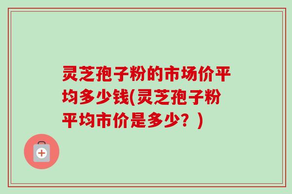灵芝孢子粉的市场价平均多少钱(灵芝孢子粉平均市价是多少?) 灵芝孢子粉的市场价平均多少钱(灵芝孢子粉平均市价是多少?)