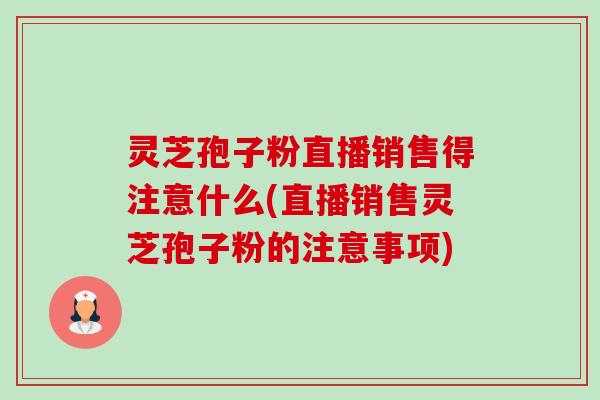 灵芝孢子粉直播销售得注意什么(直播销售灵芝孢子粉的注意事项) 灵芝孢子粉直播销售得注意什么(直播销售灵芝孢子粉的注意事项)