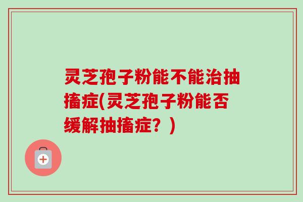 灵芝孢子粉能不能抽搐症(灵芝孢子粉能否缓解抽搐症？)
