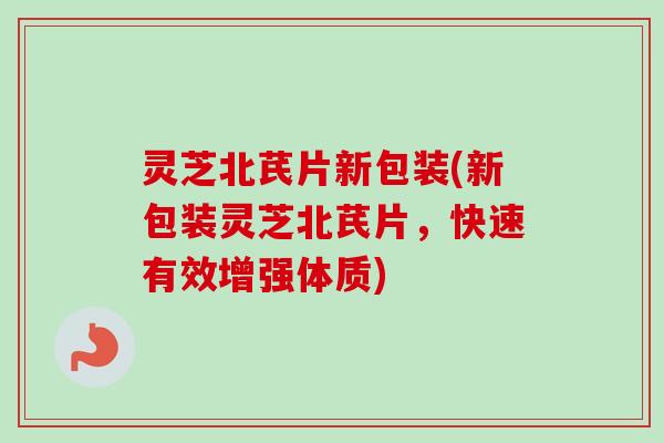 灵芝北芪片新包装(新包装灵芝北芪片，快速有效增强体质)