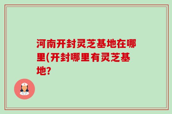河南开封灵芝基地在哪里(开封哪里有灵芝基地？