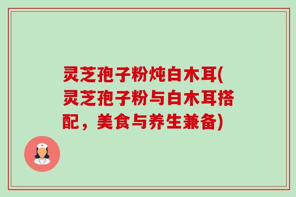 灵芝孢子粉炖白木耳(灵芝孢子粉与白木耳搭配,美食与养生兼备) 灵芝孢子粉炖白木耳(灵芝孢子粉与白木耳搭配,美食与养生兼备)
