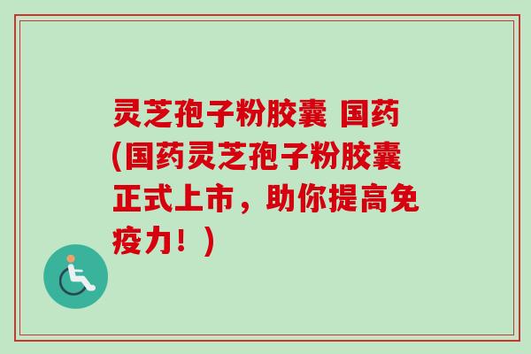 灵芝孢子粉胶囊 国药(国药灵芝孢子粉胶囊正式上市,助你提高免疫力!) 灵芝孢子粉胶囊 国药(国药灵芝孢子粉胶囊正式上市,助你提高免疫力!)