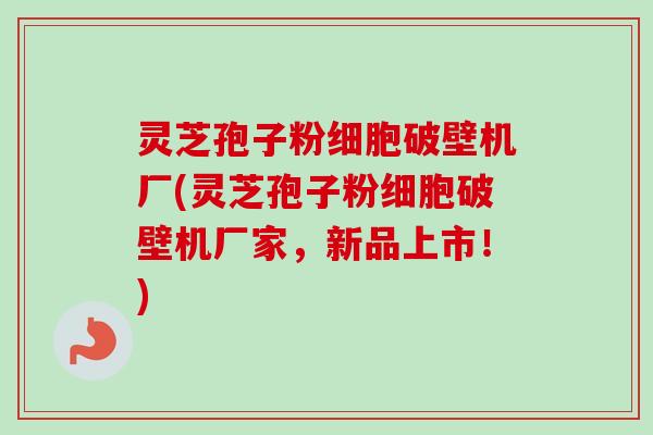 灵芝孢子粉细胞破壁机厂(灵芝孢子粉细胞破壁机厂家，新品上市！)