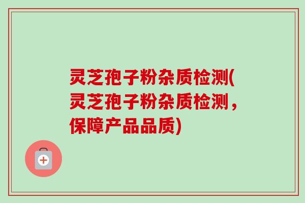 灵芝孢子粉杂质检测(灵芝孢子粉杂质检测，保障产品品质)