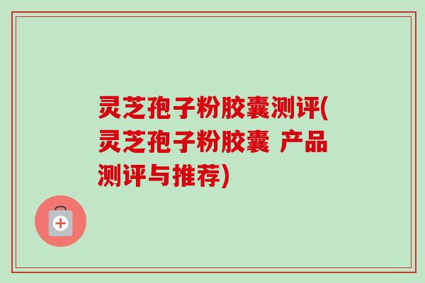 灵芝孢子粉胶囊测评(灵芝孢子粉胶囊 产品测评与推荐) 灵芝孢子粉胶囊测评(灵芝孢子粉胶囊 产品测评与推荐)