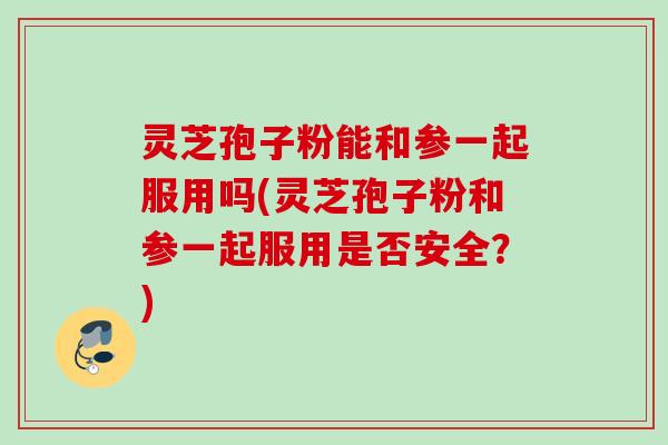 灵芝孢子粉能和参一起服用吗(灵芝孢子粉和参一起服用是否安全？)