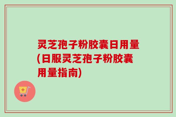 灵芝孢子粉胶囊日用量(日服灵芝孢子粉胶囊用量指南) 灵芝孢子粉胶囊日用量(日服灵芝孢子粉胶囊用量指南)