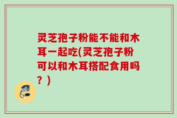 灵芝孢子粉能不能和木耳一起吃(灵芝孢子粉可以和木耳搭配食用吗？)