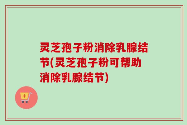 灵芝孢子粉消除乳腺结节(灵芝孢子粉可帮助消除乳腺结节)