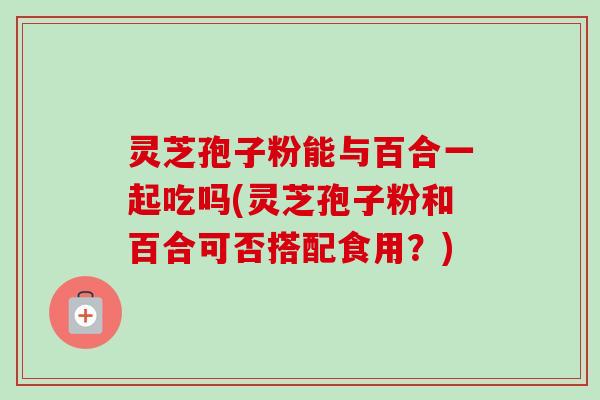 灵芝孢子粉能与百合一起吃吗(灵芝孢子粉和百合可否搭配食用?) 灵芝孢子粉能与百合一起吃吗(灵芝孢子粉和百合可否搭配食用?)