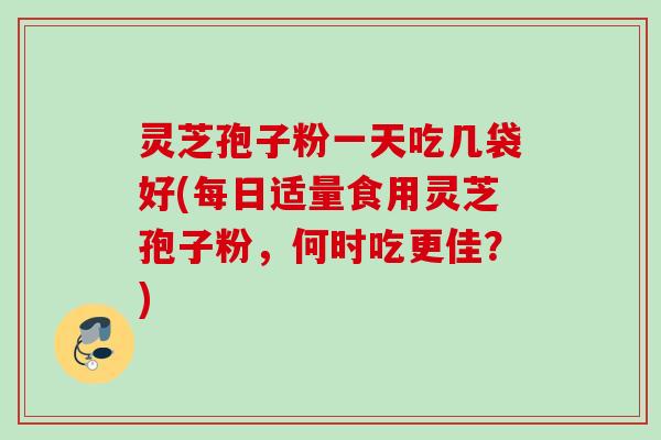 灵芝孢子粉一天吃几袋好(每日适量食用灵芝孢子粉，何时吃更佳？)