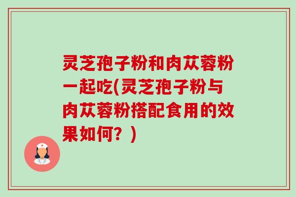 灵芝孢子粉和肉苁蓉粉一起吃(灵芝孢子粉与肉苁蓉粉搭配食用的效果如何？)