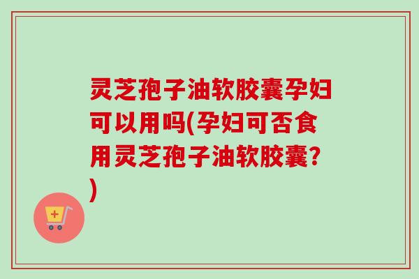 灵芝孢子油软胶囊孕妇可以用吗(孕妇可否食用灵芝孢子油软胶囊?) 灵芝孢子油软胶囊孕妇可以用吗(孕妇可否食用灵芝孢子油软胶囊?)