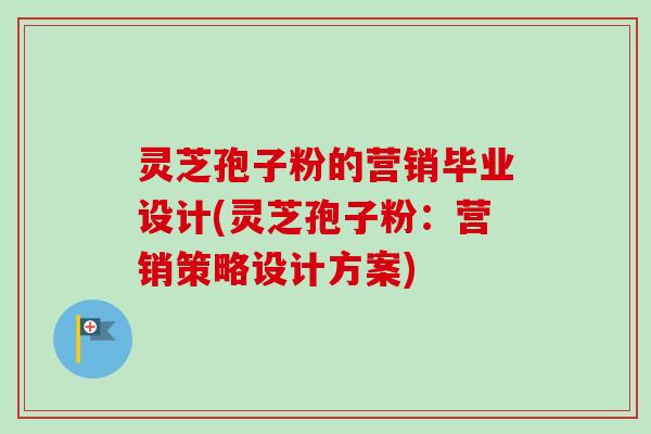 灵芝孢子粉的营销毕业设计(灵芝孢子粉:营销策略设计方案) 灵芝孢子粉的营销毕业设计(灵芝孢子粉:营销策略设计方案)