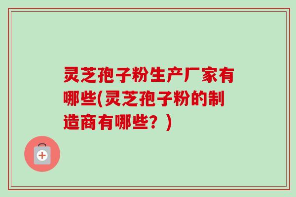 灵芝孢子粉生产厂家有哪些(灵芝孢子粉的制造商有哪些?) 灵芝孢子粉生产厂家有哪些(灵芝孢子粉的制造商有哪些?)
