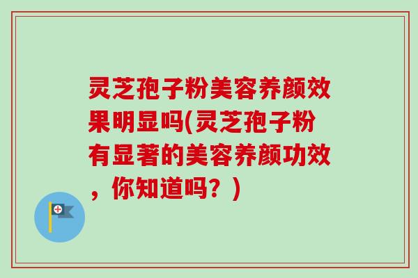 灵芝孢子粉美容养颜效果明显吗(灵芝孢子粉有显著的美容养颜功效,你知道吗?) 灵芝孢子粉美容养颜效果明显吗(灵芝孢子粉有显著的美容养颜功效,你知道吗?)