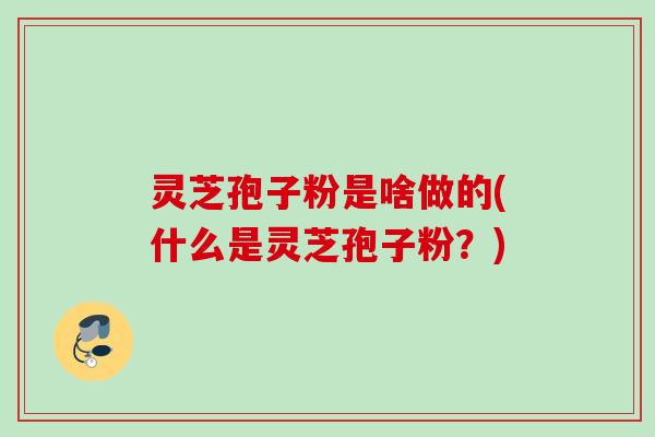 灵芝孢子粉是啥做的(什么是灵芝孢子粉?) 灵芝孢子粉是啥做的(什么是灵芝孢子粉?)