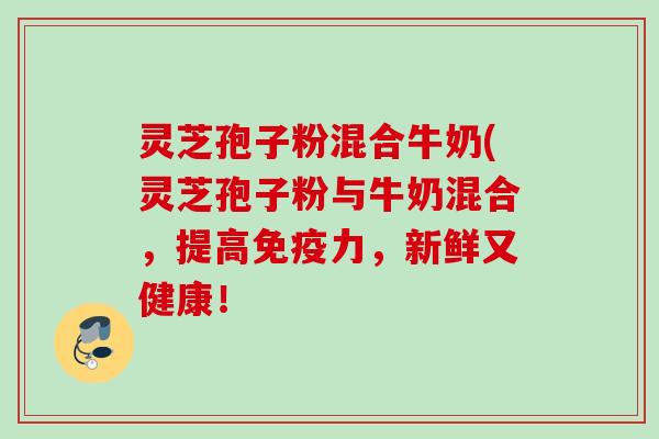 灵芝孢子粉混合牛奶(灵芝孢子粉与牛奶混合，提高免疫力，新鲜又健康！