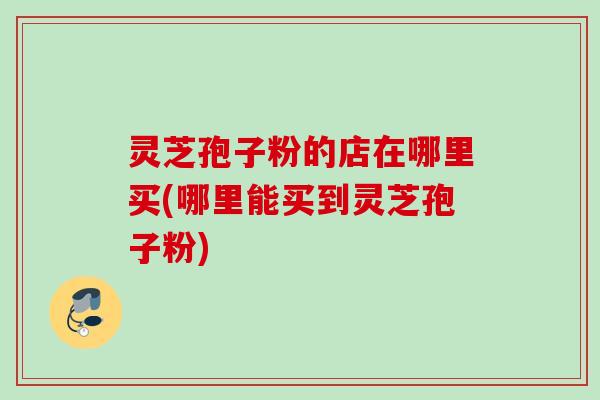 灵芝孢子粉的店在哪里买(哪里能买到灵芝孢子粉) 灵芝孢子粉的店在哪里买(哪里能买到灵芝孢子粉)
