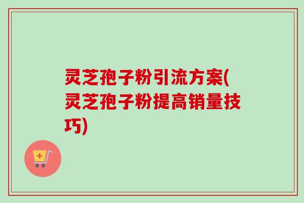 灵芝孢子粉引流方案(灵芝孢子粉提高销量技巧) 灵芝孢子粉引流方案(灵芝孢子粉提高销量技巧)