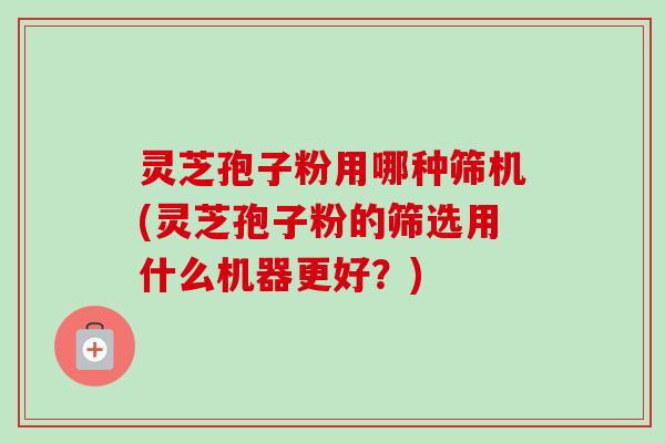 灵芝孢子粉用哪种筛机(灵芝孢子粉的筛选用什么机器更好?) 灵芝孢子粉用哪种筛机(灵芝孢子粉的筛选用什么机器更好?)