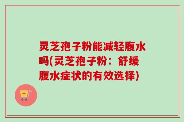灵芝孢子粉能减轻腹水吗(灵芝孢子粉:舒缓腹水症状的有效选择) 灵芝孢子粉能减轻腹水吗(灵芝孢子粉:舒缓腹水症状的有效选择)