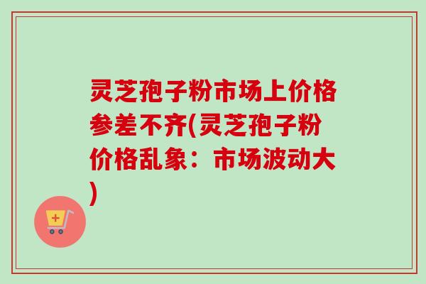 灵芝孢子粉市场上价格参差不齐(灵芝孢子粉价格乱象:市场波动大) 灵芝孢子粉市场上价格参差不齐(灵芝孢子粉价格乱象:市场波动大)