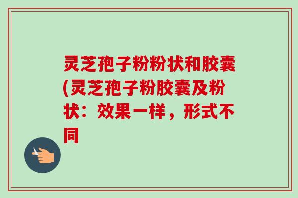 灵芝孢子粉粉状和胶囊(灵芝孢子粉胶囊及粉状:效果一样,形式不同 灵芝孢子粉粉状和胶囊(灵芝孢子粉胶囊及粉状:效果一样,形式不同