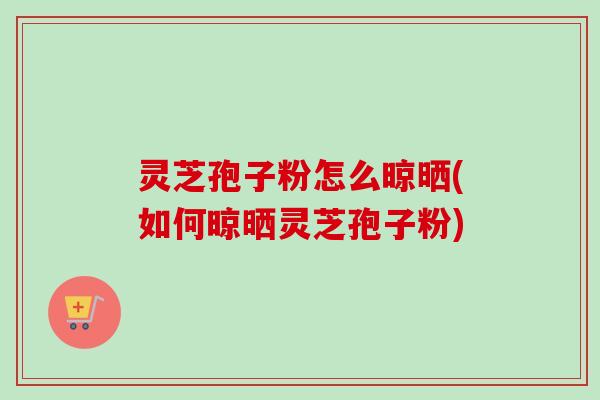 灵芝孢子粉怎么晾晒(如何晾晒灵芝孢子粉) 灵芝孢子粉怎么晾晒(如何晾晒灵芝孢子粉)