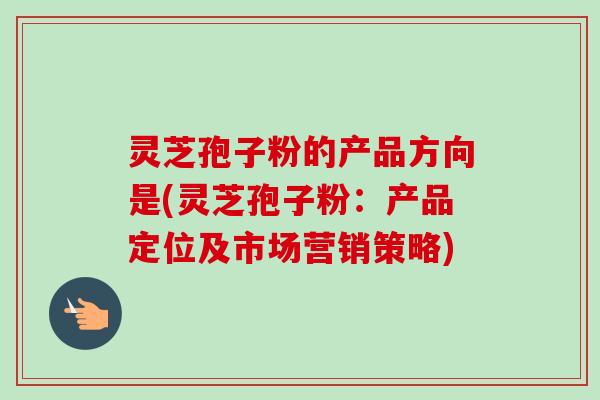 灵芝孢子粉的产品方向是(灵芝孢子粉:产品定位及市场营销策略) 灵芝孢子粉的产品方向是(灵芝孢子粉:产品定位及市场营销策略)
