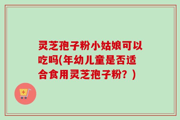灵芝孢子粉小姑娘可以吃吗(年幼儿童是否适合食用灵芝孢子粉?) 灵芝孢子粉小姑娘可以吃吗(年幼儿童是否适合食用灵芝孢子粉?)