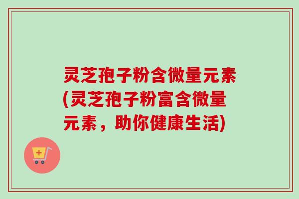 灵芝孢子粉含微量元素(灵芝孢子粉富含微量元素，助你健康生活)