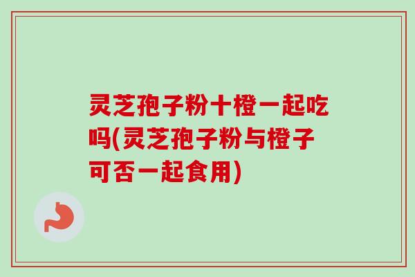 灵芝孢子粉十橙一起吃吗(灵芝孢子粉与橙子可否一起食用) 灵芝孢子粉十橙一起吃吗(灵芝孢子粉与橙子可否一起食用)