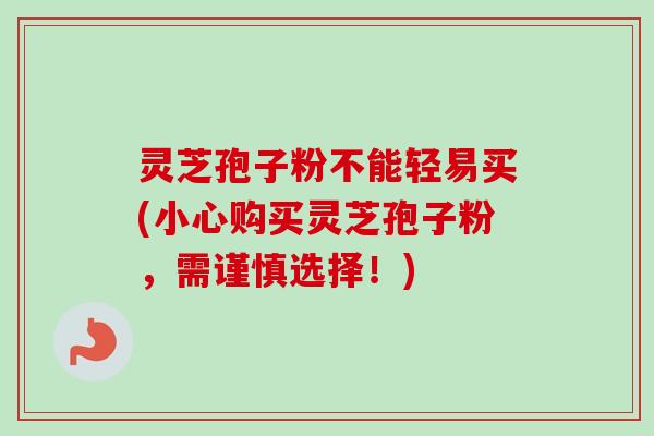 灵芝孢子粉不能轻易买(小心购买灵芝孢子粉,需谨慎选择!) 灵芝孢子粉不能轻易买(小心购买灵芝孢子粉,需谨慎选择!)