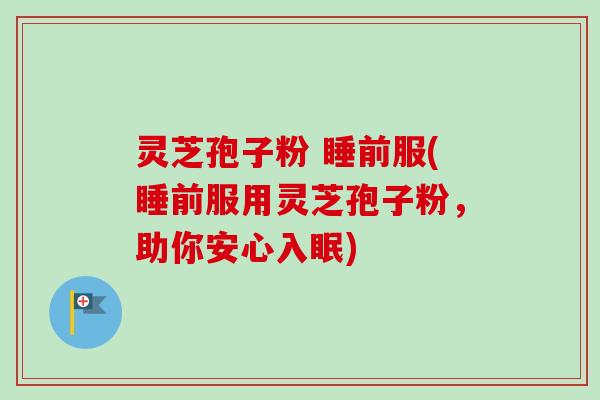 灵芝孢子粉 睡前服(睡前服用灵芝孢子粉，助你安心入眠)