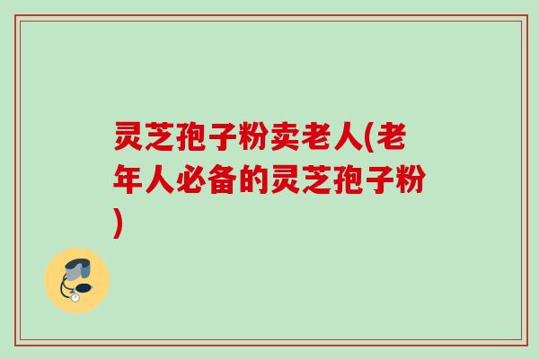 灵芝孢子粉卖老人(老年人必备的灵芝孢子粉) 灵芝孢子粉卖老人(老年人必备的灵芝孢子粉)