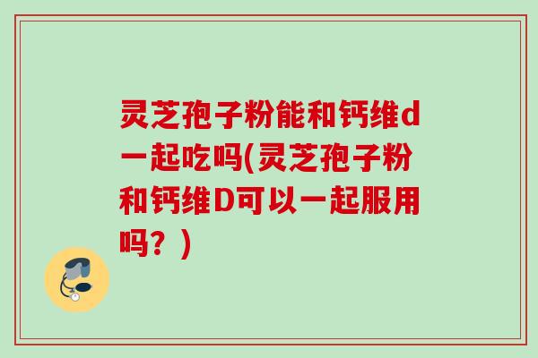 灵芝孢子粉能和钙维d一起吃吗(灵芝孢子粉和钙维D可以一起服用吗?) 灵芝孢子粉能和钙维d一起吃吗(灵芝孢子粉和钙维D可以一起服用吗?)