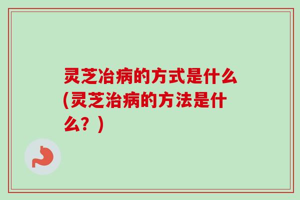 灵芝冶的方式是什么(灵芝的方法是什么?) 灵芝冶的方式是什么(灵芝的方法是什么?)